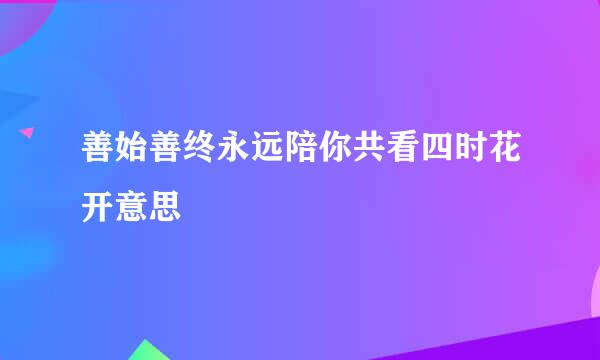 善始善终永远陪你共看四时花开意思