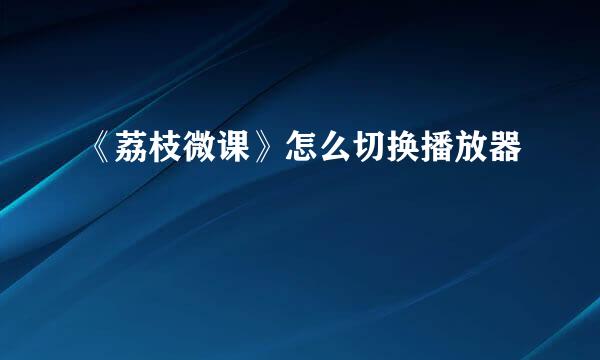 《荔枝微课》怎么切换播放器