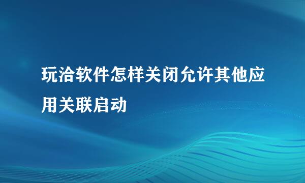 玩洽软件怎样关闭允许其他应用关联启动