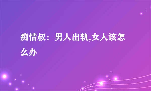 痴情叔：男人出轨,女人该怎么办