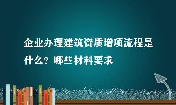 企业办理建筑资质增项流程是什么？哪些材料要求
