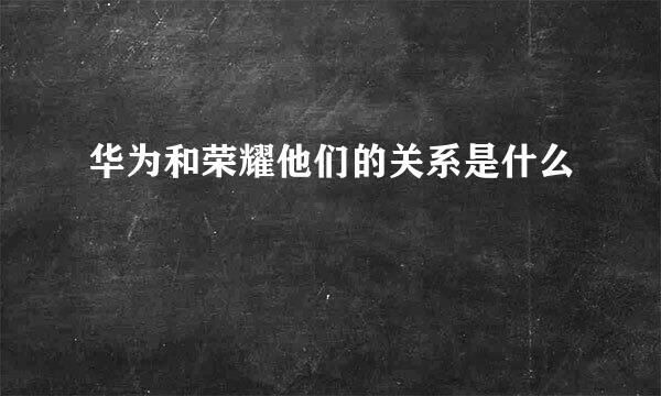 华为和荣耀他们的关系是什么