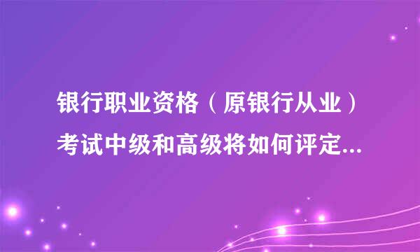 银行职业资格（原银行从业）考试中级和高级将如何评定，取得的资格证属于职称吗