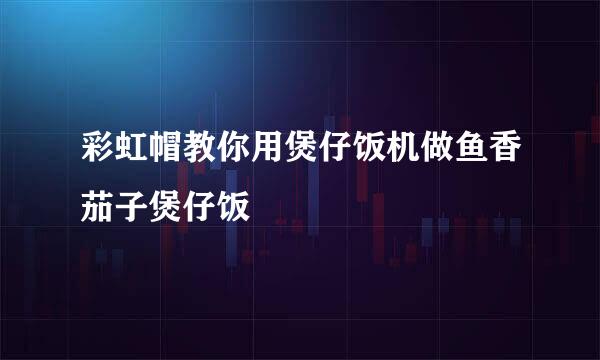 彩虹帽教你用煲仔饭机做鱼香茄子煲仔饭