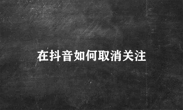 在抖音如何取消关注