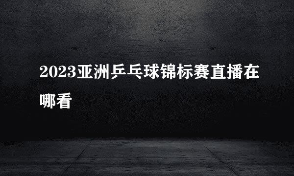 2023亚洲乒乓球锦标赛直播在哪看