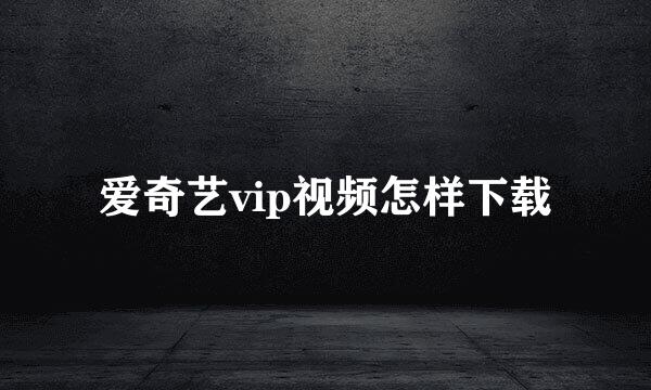 爱奇艺vip视频怎样下载