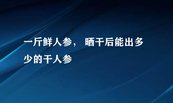 一斤鲜人参， 晒干后能出多少的干人参