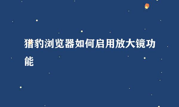 猎豹浏览器如何启用放大镜功能