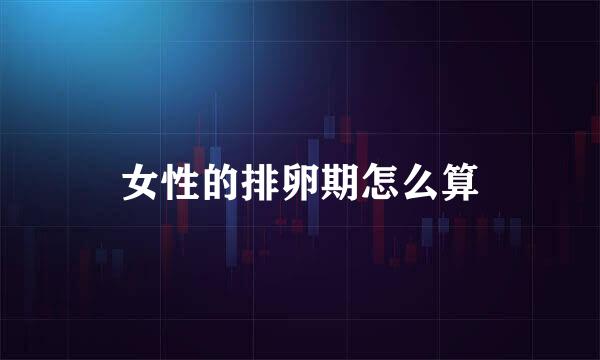 女性的排卵期怎么算