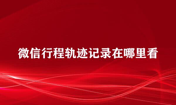微信行程轨迹记录在哪里看
