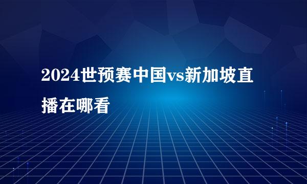 2024世预赛中国vs新加坡直播在哪看