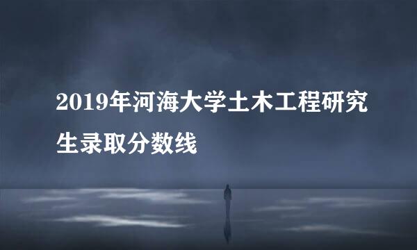 2019年河海大学土木工程研究生录取分数线