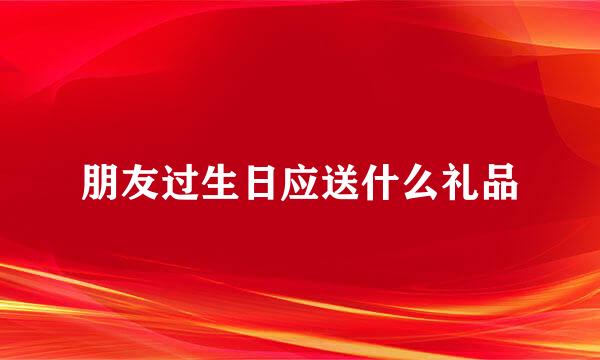 朋友过生日应送什么礼品