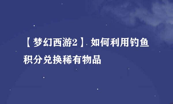 【梦幻西游2】 如何利用钓鱼积分兑换稀有物品
