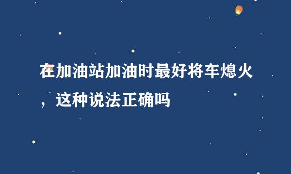 在加油站加油时最好将车熄火，这种说法正确吗