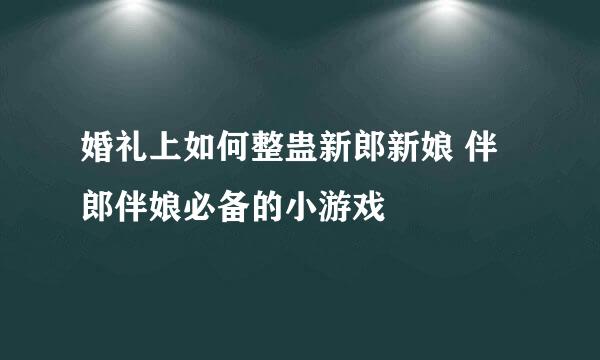 婚礼上如何整蛊新郎新娘 伴郎伴娘必备的小游戏