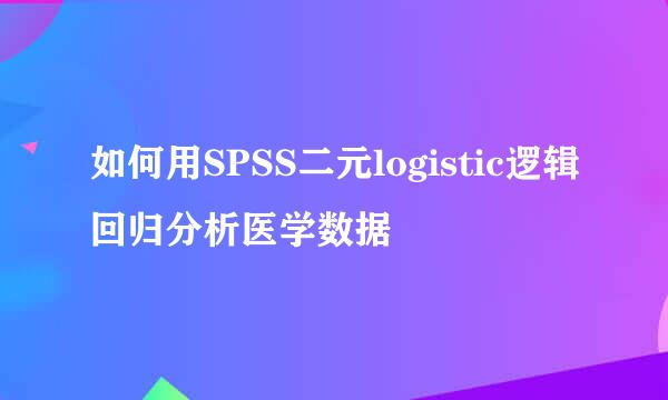 如何用SPSS二元logistic逻辑回归分析医学数据