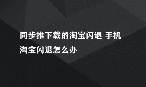 同步推下载的淘宝闪退 手机淘宝闪退怎么办
