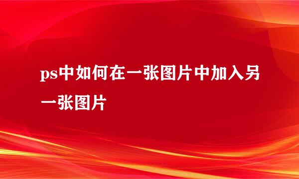 ps中如何在一张图片中加入另一张图片