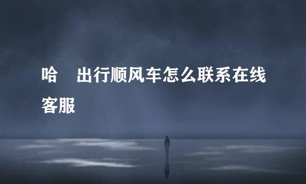 哈啰出行顺风车怎么联系在线客服