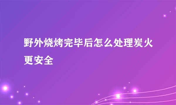 野外烧烤完毕后怎么处理炭火更安全