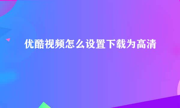 优酷视频怎么设置下载为高清