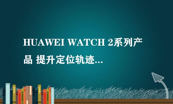 HUAWEI WATCH 2系列产品 提升定位轨迹质量攻略