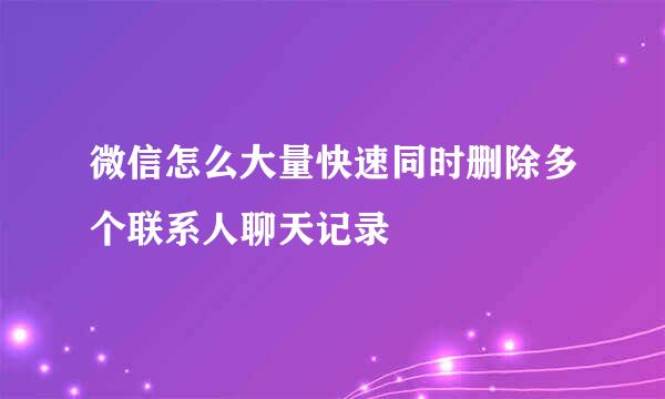 微信怎么大量快速同时删除多个联系人聊天记录