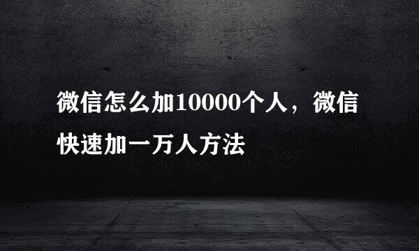 微信怎么加10000个人,微信快速加一万人方法