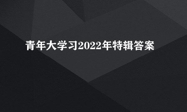 青年大学习2022年特辑答案