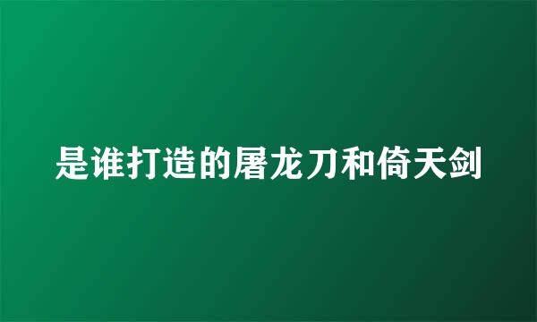 是谁打造的屠龙刀和倚天剑