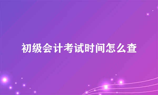 初级会计考试时间怎么查