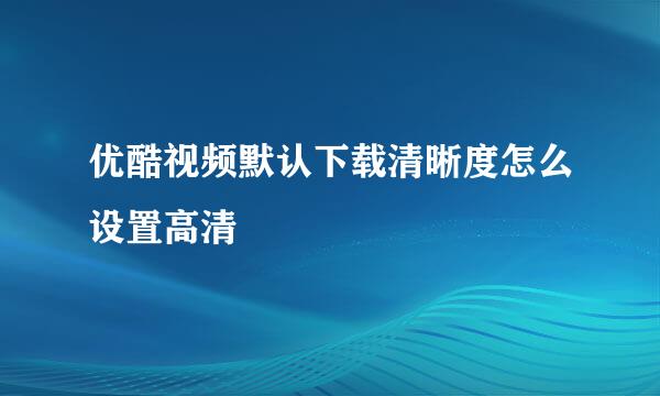 优酷视频默认下载清晰度怎么设置高清