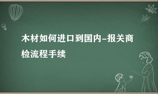 木材如何进口到国内-报关商检流程手续