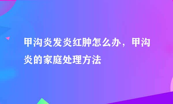 甲沟炎发炎红肿怎么办，甲沟炎的家庭处理方法