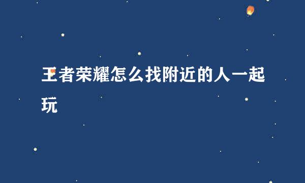 王者荣耀怎么找附近的人一起玩