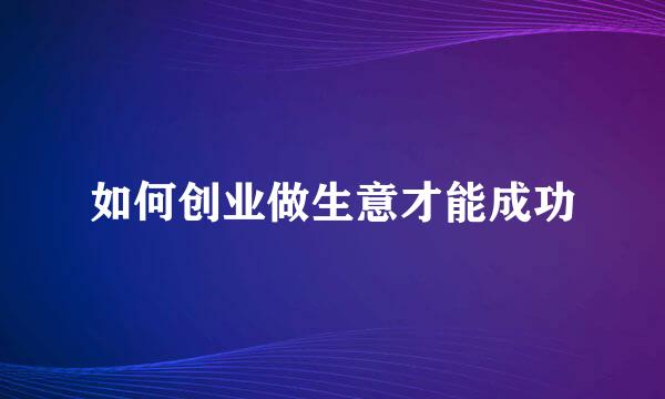 如何创业做生意才能成功