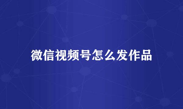 微信视频号怎么发作品