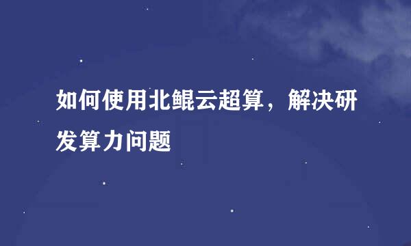 如何使用北鲲云超算，解决研发算力问题