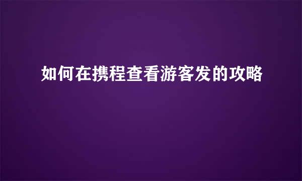 如何在携程查看游客发的攻略