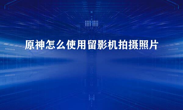 原神怎么使用留影机拍摄照片