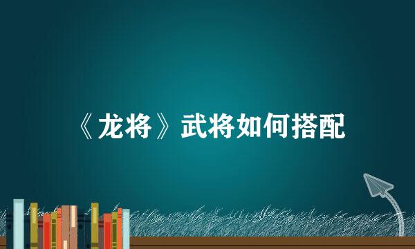 《龙将》武将如何搭配