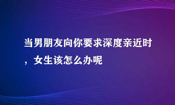 当男朋友向你要求深度亲近时，女生该怎么办呢