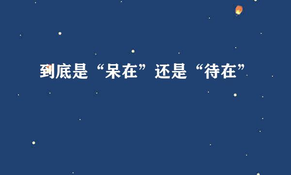 到底是“呆在”还是“待在”