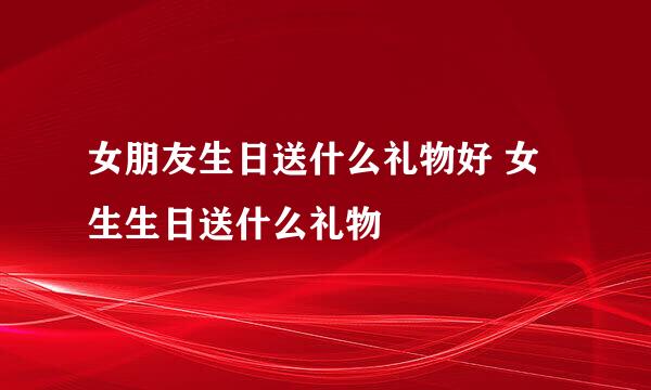 女朋友生日送什么礼物好 女生生日送什么礼物
