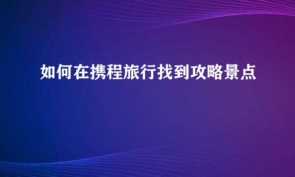 如何在携程旅行找到攻略景点