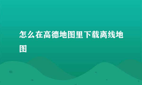 怎么在高德地图里下载离线地图