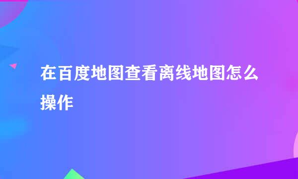 在百度地图查看离线地图怎么操作
