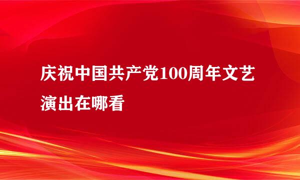 庆祝中国共产党100周年文艺演出在哪看